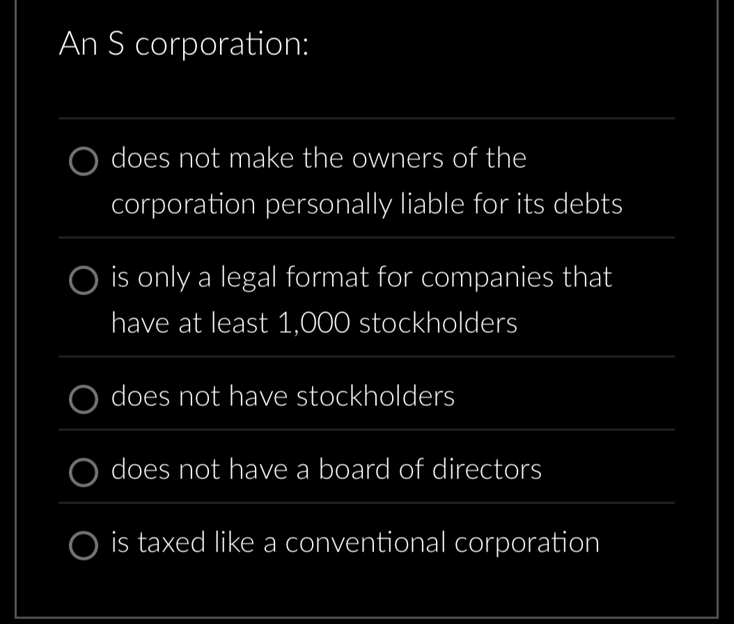 An S corporation:
_
does not make the owners of the
corporation personally liable for its debts
_
is only a legal format for companies that
have at least 1,000 stockholders
_
does not have stockholders
_
does not have a board of directors
_
is taxed like a conventional corporation