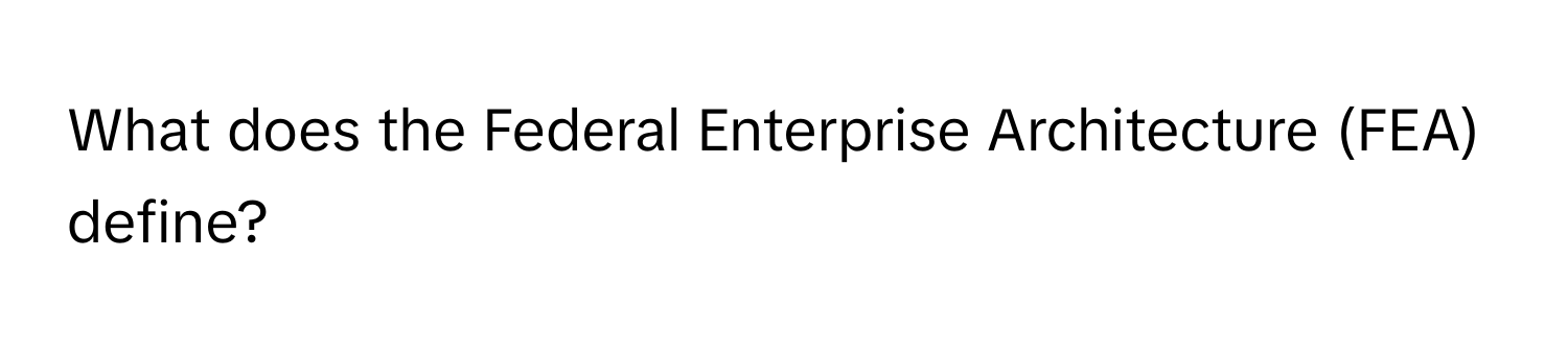 What does the Federal Enterprise Architecture (FEA) define?