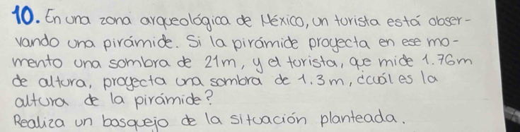 En una zona arqueologica de Nexico, on torista esta obser- 
vando una piramide. Si la piramide projecta en ese mo- 
mento una sombrade 21m, yd torista, are mide 1. 76m
de altora, projecta ona sombra de 1. 3 m, dcubiles la 
altura de la piramide? 
Realiza un bosquejo de la situacion planteada.