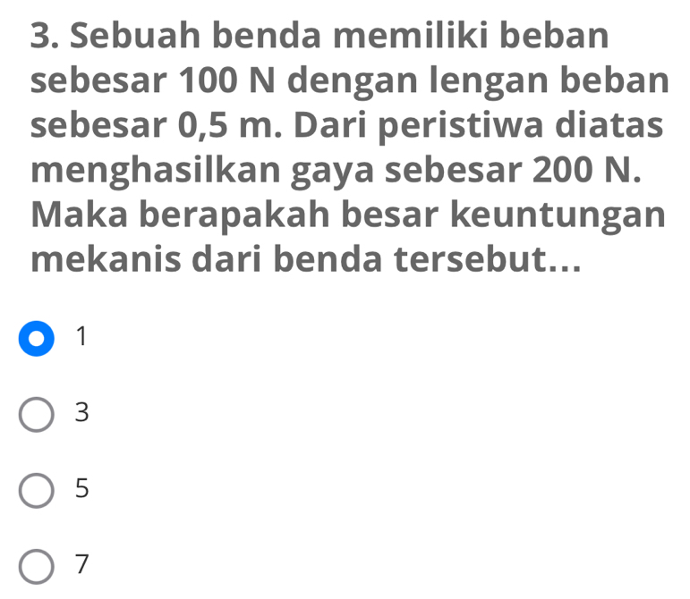 Sebuah benda memiliki beban
sebesar 100 N dengan lengan beban
sebesar 0,5 m. Dari peristiwa diatas
menghasilkan gaya sebesar 200 N.
Maka berapakah besar keuntungan
mekanis dari benda tersebut...
1
3
5
7