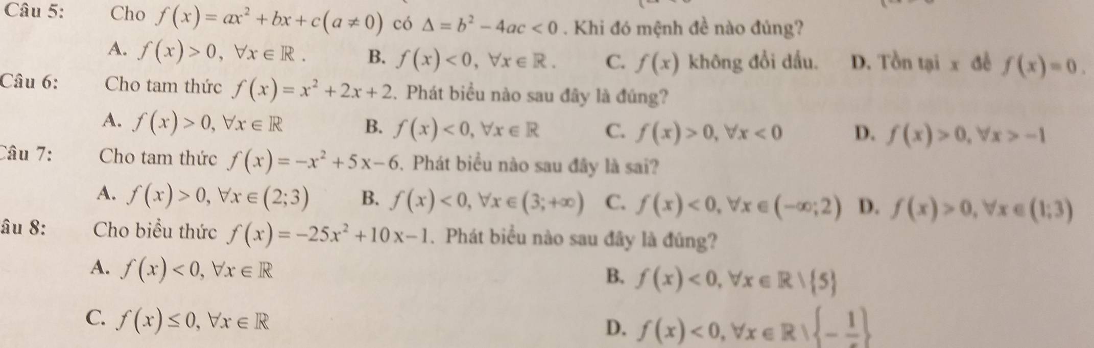 Cho f(x)=ax^2+bx+c(a!= 0) có △ =b^2-4ac<0</tex> . Khi đó mệnh đề nào đủng?
A. f(x)>0, forall x∈ R. B. f(x)<0</tex>, forall x∈ R. C. f(x) không đổi dấu. D. Tồn tại x đề f(x)=0. 
Câu 6: Cho tam thức f(x)=x^2+2x+2. Phát biểu nào sau đây là đúng?
A. f(x)>0, forall x∈ R
B. f(x)<0</tex>, forall x∈ R C. f(x)>0, forall x<0</tex> D. f(x)>0, forall x>-1
Câu 7: Cho tam thức f(x)=-x^2+5x-6. Phát biểu nào sau đây là sai?
A. f(x)>0, forall x∈ (2;3) B. f(x)<0</tex>, forall x∈ (3;+∈fty ) C. f(x)<0</tex>, forall x∈ (-∈fty ;2) D. f(x)>0, forall x∈ (1;3)
âu 8: Cho biểu thức f(x)=-25x^2+10x-1. Phát biểu nào sau đây là đúng?
A. f(x)<0</tex>, forall x∈ R
B. f(x)<0</tex>, forall x∈ R| 5
C. f(x)≤ 0, forall x∈ R
D. f(x)<0</tex>, forall x∈ R| -frac 1