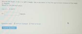 Assume the angle A lies in a right triangle. Use a calculator to find the approximate measure of the angle 
Round to one decimal place. in degrees.
cos A=0.6655
A=□ degrees
Question Help: Written Example D Post to forum 
Submit Question