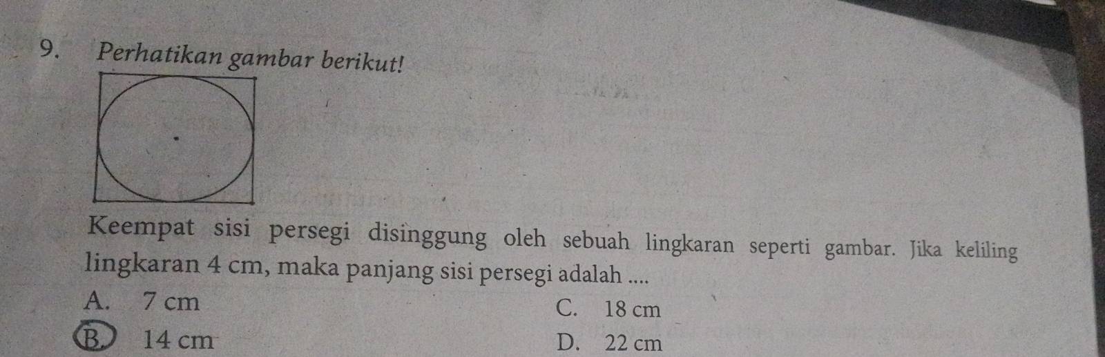 Perhatikan gambar berikut!
Keempat sisi persegi disinggung oleh sebuah lingkaran seperti gambar. Jika keliling
lingkaran 4 cm, maka panjang sisi persegi adalah ....
A. 7 cm C. 18 cm
B 14 cm D. 22 cm