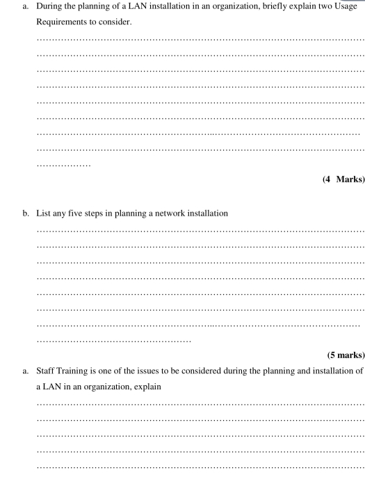 During the planning of a LAN installation in an organization, briefly explain two Usage 
Requirements to consider. 
_ 
_ 
_ 
_ 
_ 
_ 
_ 
_ 
_ 
(4 Marks) 
b. List any five steps in planning a network installation 
_ 
_ 
_ 
_ 
_ 
_ 
_ 
_ 
(5 marks) 
a. Staff Training is one of the issues to be considered during the planning and installation of 
a LAN in an organization, explain 
_ 
_ 
_ 
_ 
_