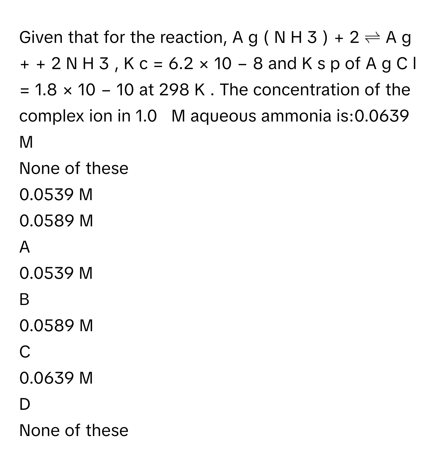 Given that for the reaction, A  g  (  N  H     3      )      +     2       ⇌  A  g     +      +  2  N  H     3      ,   K     c      =  6.2  ×  10     −  8          and K     s  p          of A  g  C  l  =  1.8  ×  10     −  10          at 298  K     . The concentration of the complex ion in 1.0     M      aqueous ammonia is:0.0639  M     
None of these
0.0539  M     
0.0589  M     

A  
0.0539  M      


B  
0.0589  M      


C  
0.0639  M      


D  
None of these