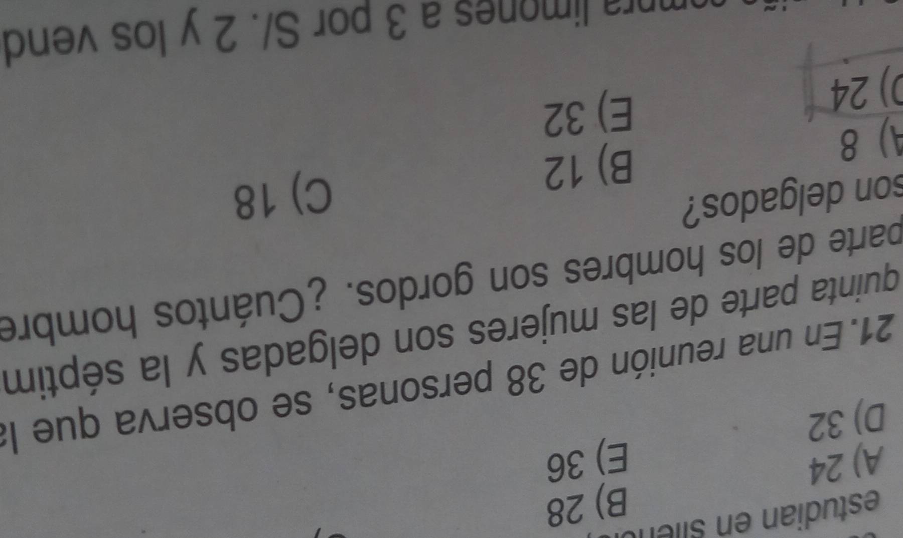 estudian en siient
A) 24 B) 28
E) 36
D) 32
21. En una reunión de 38 personas, se observa que la
quinta parte de las mujeres son delgadas y la séptim
parte de los hombres son gordos. ¿Cuántos hombre
son delgados?
C) 18
A) 8
B) 12
0) 24
E) 32
compra limones a 3 por S/. 2 y los vend