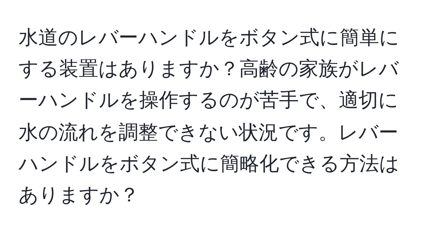 水道のレバーハンドルをボタン式に簡単にする装置はありますか？高齢の家族がレバーハンドルを操作するのが苦手で、適切に水の流れを調整できない状況です。レバーハンドルをボタン式に簡略化できる方法はありますか？