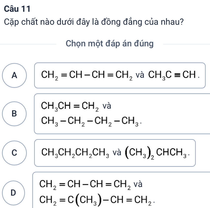 Cặp chất nào dưới đây là đồng đẳng của nhau?
Chọn một đáp án đúng
A CH_2=CH-CH=CH_2 và CH_3Cequiv CH.
CH_3CH=CH_2 và
B
CH_3-CH_2-CH_2-CH_3.
C CH_3CH_2CH_2CH_3 và (CH_3)_2CHCH_3.
CH_2=CH-CH=CH_2 và
D
CH_2=C(CH_3)-CH=CH_2.