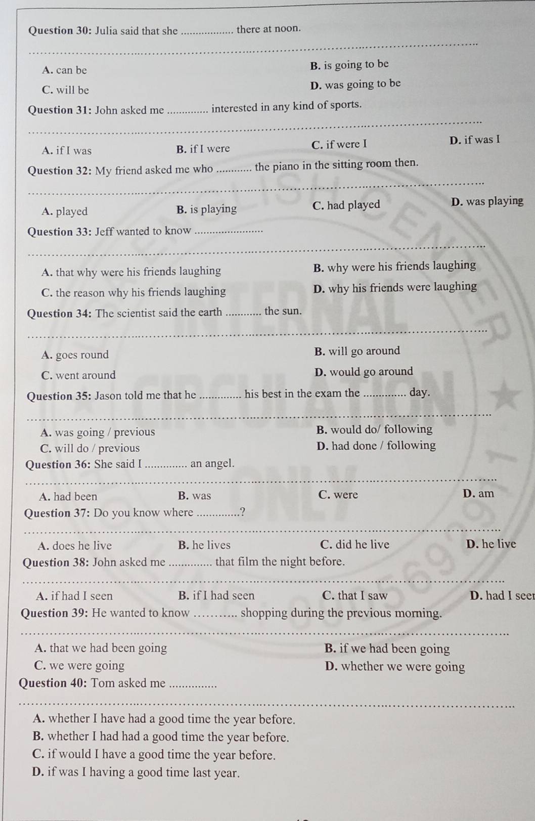 Julia said that she _there at noon.
A. can be
B. is going to be
C. will be D. was going to be
_
Question 31: John asked me _interested in any kind of sports.
A. if I was B. if I were C. if were I D. if was I
_
Question 32: My friend asked me who _the piano in the sitting room then.
A. played B. is playing C. had played D. was playing
Question 33: Jeff wanted to know_
_
A. that why were his friends laughing B. why were his friends laughing
C. the reason why his friends laughing D. why his friends were laughing
Question 34: The scientist said the earth _the sun.
_
A. goes round B. will go around
C. went around D. would go around
Question 35: Jason told me that he_ his best in the exam the _day.
_
_
_
A. was going / previous B. would do/ following
C. will do / previous D. had done / following
Question 36: She said I_ an angel.
_
_
_
A. had been B. was C. were D. am
Question 37: Do you know where _.?
_
_
_
A. does he live B. he lives C. did he live D. he live
Question 38: John asked me _that film the night before.
_
_
_
A. if had I seen B. if I had seen C. that I saw D. had I seer
Question 39: He wanted to know _shopping during the previous morning.
_
_
A. that we had been going B. if we had been going
C. we were going D. whether we were going
Question 40: Tom asked me_
_
_
_
A. whether I have had a good time the year before.
B. whether I had had a good time the year before.
C. if would I have a good time the year before.
D. if was I having a good time last year.