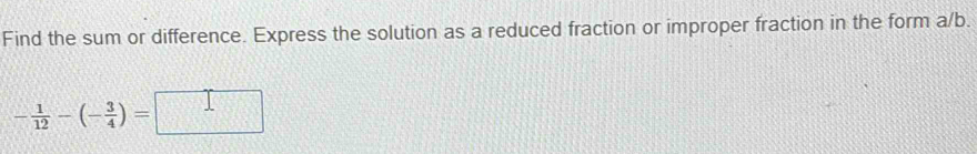 Find the sum or difference. Express the solution as a reduced fraction or improper fraction in the form a/b.
- 1/12 -(- 3/4 )=□