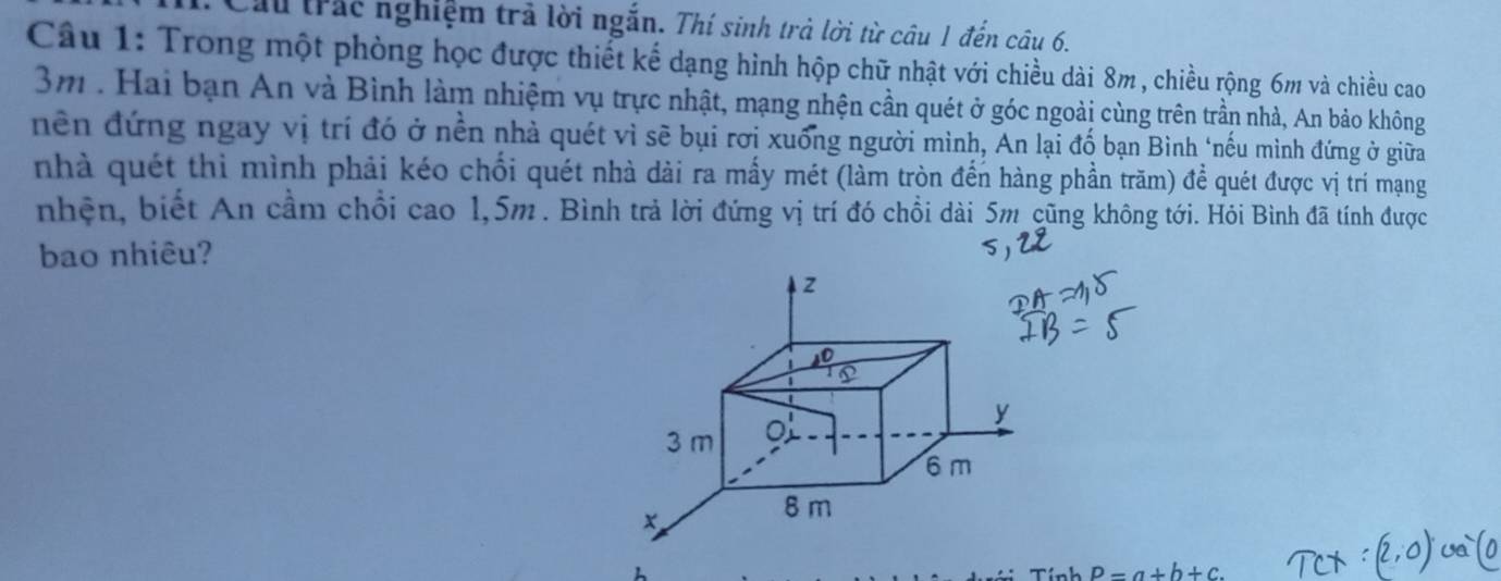 Cầu trấc nghiệm trả lời ngắn. Thí sinh trà lời từ câu 1 đến câu 6. 
Câu 1: Trong một phòng học được thiết kế dạng hình hộp chữ nhật với chiều dài 8m, chiều rộng 6m và chiều cao
3m. Hai bạn An và Bình làm nhiệm vụ trực nhật, mạng nhện cần quét ở góc ngoài cùng trên trần nhà, An bảo không 
nền đứng ngay vị trí đó ở nền nhà quét vì sẽ bụi rơi xuống người mình, An lại đố bạn Bình "nếu mình đứng ở giữa 
nhà quét thì mình phải kéo chối quét nhà dài ra mấy mét (làm tròn đến hàng phần trăm) để quét được vị trí mạng 
nhện, biết An cầm chồi cao 1,5m. Bình trả lời đứng vị trí đó chồi dài 5m cũng không tới. Hỏi Bình đã tính được 
bao nhiêu? 
Tính P=a+b+c.