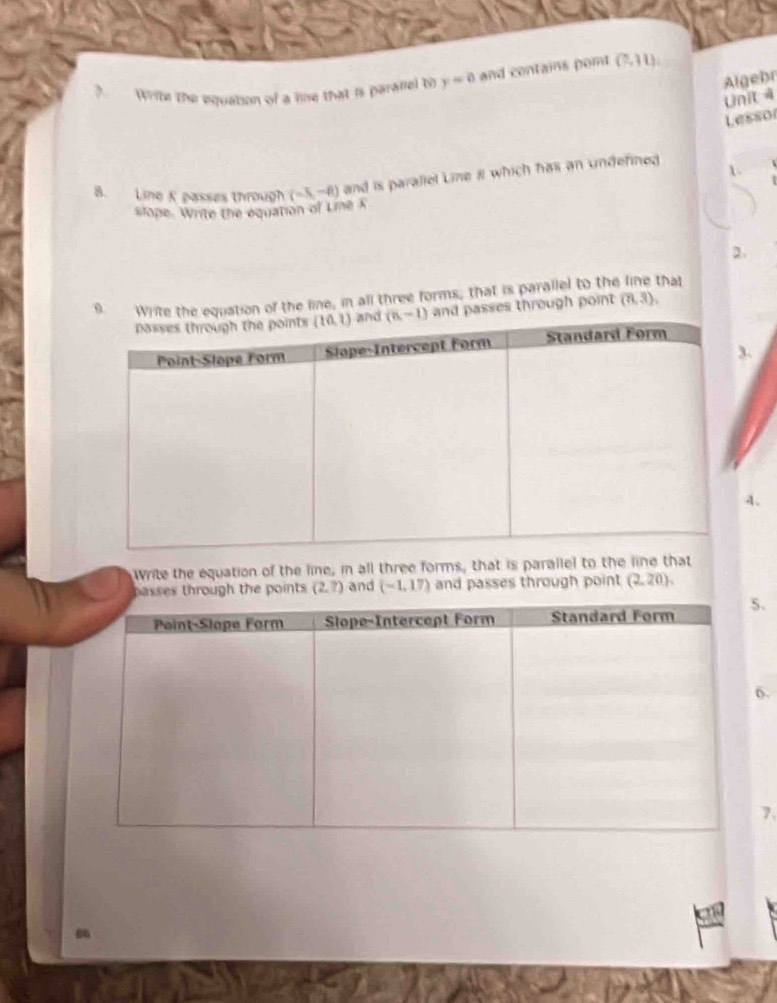 Algebr
?. Write the equation of a line that is paralel to y=0 and contains pont (7,31),
Unit 4
Lessor
8. Line K passes through (-5,-8) and is parallel Line 8 which has an undefined 1
slope. Write the equation of Lie K
2.
hal
f the line, in all three forms, that is parallel to the through point (7,3),.
4.
Write the equation of the line, in all three forms, that is parallel to the line that
passes through the points (2,?) and (-1,17) and passes through point (2,20),.
.
7.