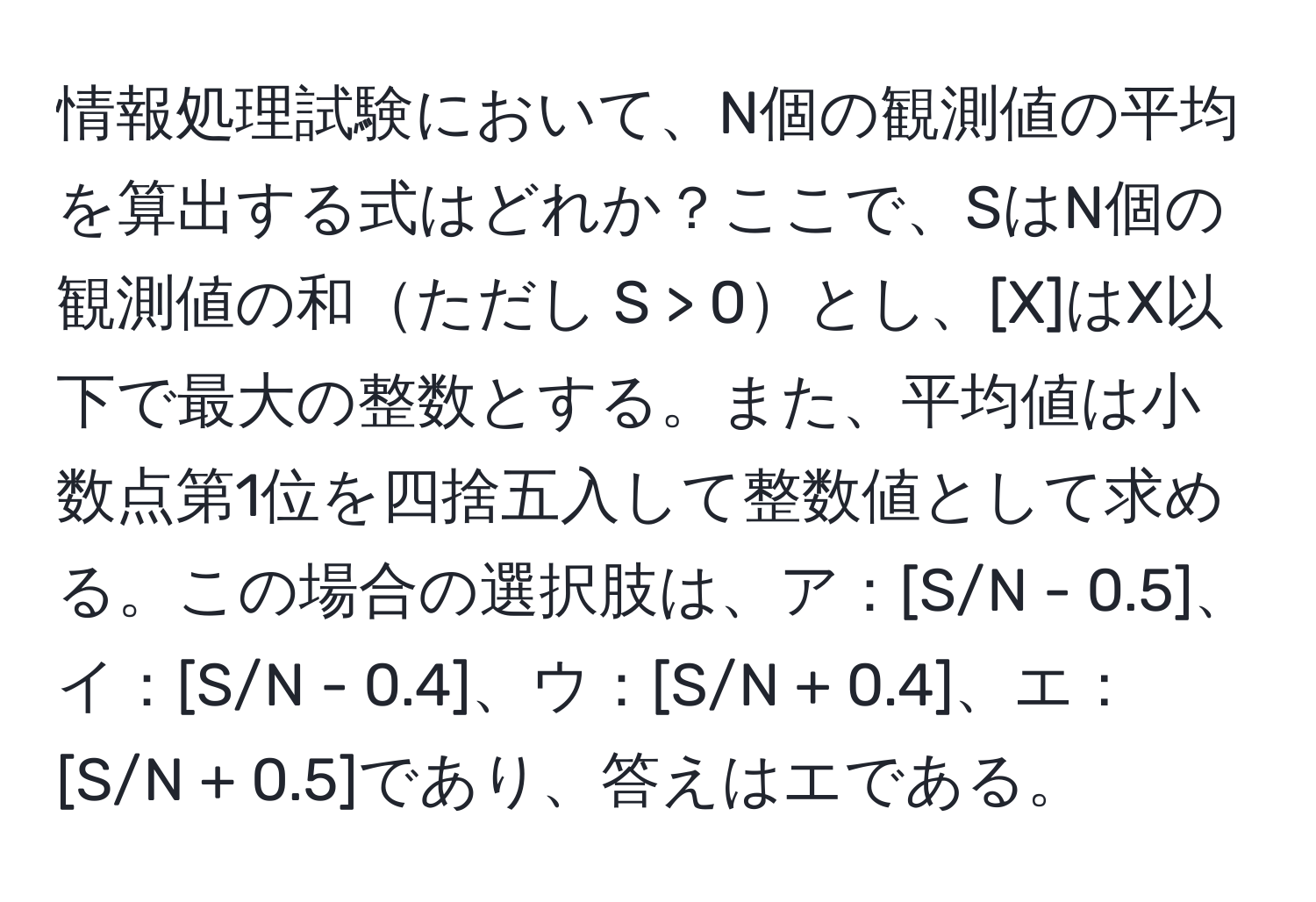 情報処理試験において、N個の観測値の平均を算出する式はどれか？ここで、SはN個の観測値の和ただし S > 0とし、[X]はX以下で最大の整数とする。また、平均値は小数点第1位を四捨五入して整数値として求める。この場合の選択肢は、ア：[S/N - 0.5]、イ：[S/N - 0.4]、ウ：[S/N + 0.4]、エ：[S/N + 0.5]であり、答えはエである。