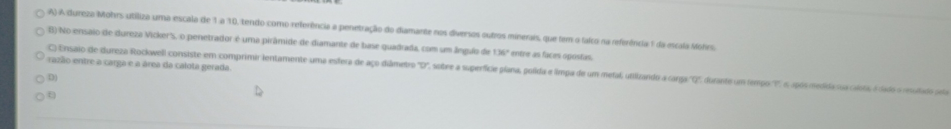 A dureza Mohrs utiliza uma escala de 1 a 10, tendo como referência a penetração do diamante nos diversos outros minerais, que fem o falco na referência 1 da escala Mohrs.
B) No ensaio de dureza Vicker's, o penetrador é uma pirâmide de diamante de base quadrada, com um ânguo de 36° entre as faces opostas.
razão entre a carga e a área da calota gerada.
C) Ensaio de dureza Rockwell consiste em comprimir lentamente uma esfera de aço diâmetro°D ', soibre a superfície plana, polida e limpa de um metal, utilizando a carga ''Q'', durante um tempo ', s após medida sua calota, é dado o resultado pela
D)