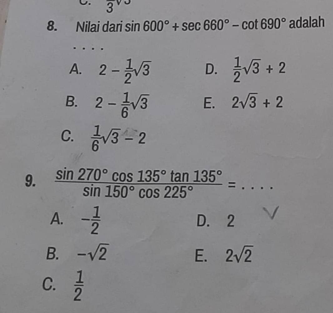 3 
8. Nilai dari sin 600°+sec 660°-cot 690° adalah
A. 2- 1/2 sqrt(3)  1/2 sqrt(3)+2
D.
B. 2- 1/6 sqrt(3)
E. 2sqrt(3)+2
C.  1/6 sqrt(3)-2
9.  sin 270°cos 135°tan 135°/sin 150°cos 225° =...
A. - 1/2  D. 2
B. -sqrt(2) E. 2sqrt(2)
C.  1/2 