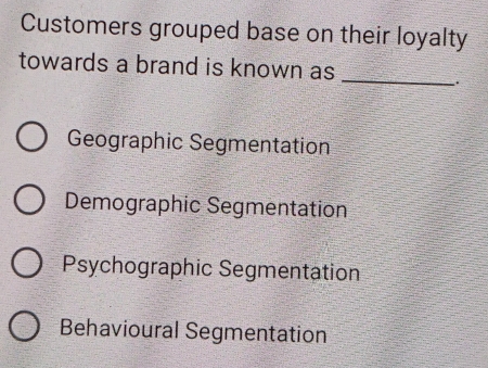 Customers grouped base on their loyalty
towards a brand is known as
_
.
Geographic Segmentation
Demographic Segmentation
Psychographic Segmentation
Behavioural Segmentation