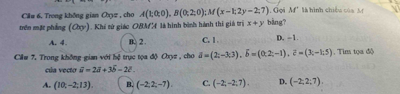 Trong không gian Oxyz , cho A(1;0;0), B(0;2;0); M(x-1;2y-2;7) , Gọi M' là hình chiều của M
trên mặt phẳng (Oxy). Khi tứ giác OBMA là hình bình hành thì giá trị x+y bằng?
A. 4. B. 2. C. 1. D. -1.
Câu 7. Trong không gian với hệ trục tọa độ Oxyz , cho vector a=(2;-3;3), vector b=(0;2;-1), vector c=(3;-1;5). Tìm tọa độ
của vecto vector u=2vector a+3vector b-2vector c.
A. (10;-2;13). B. (-2;2;-7). C. (-2;-2;7). D. (-2;2;7).