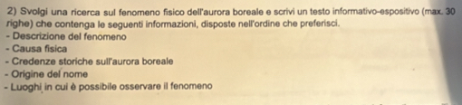 Svolgi una ricerca sul fenomeno físico dell'aurora boreale e scrivi un testo informativo-espositivo (max. 30 
righe) che contenga le seguenti informazioni, disposte nell'ordine che preferisci. 
- Descrizione del fenomeno 
- Causa fisica 
- Credenze storiche sull'aurora boreale 
- Origine del nome 
- Luoghi in cui è possibile osservare il fenomeno