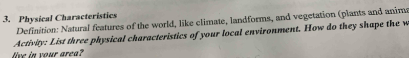 Physical Characteristics 
Definition: Natural features of the world, like climate, landforms, and vegetation (plants and anima 
Activity: List three physical characteristics of your local environment. How do they shape the w 
live in your area?