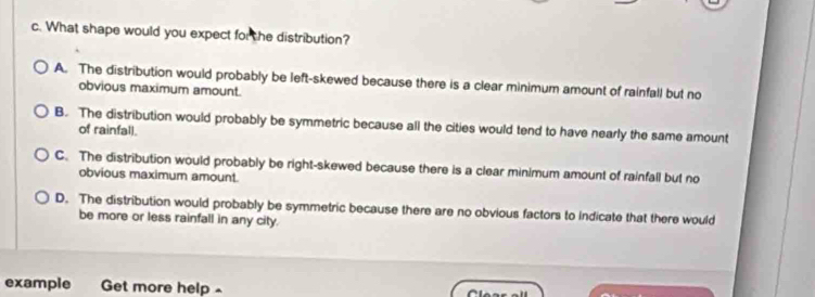 What shape would you expect for the distribution?
A. The distribution would probably be left-skewed because there is a clear minimum amount of rainfall but no
obvious maximum amount.
B. The distribution would probably be symmetric because all the cities would tend to have nearly the same amount
of rainfall.
C. The distribution would probably be right-skewed because there is a clear minimum amount of rainfall but no
obvious maximum amount.
D. The distribution would probably be symmetric because there are no obvious factors to indicate that there would
be more or less rainfall in any city.
example Get more help -