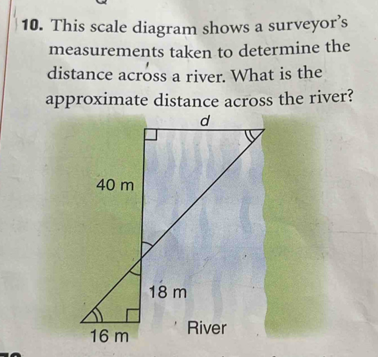 This scale diagram shows a surveyor’s 
measurements taken to determine the 
distance across a river. What is the 
approximate distance across the river?