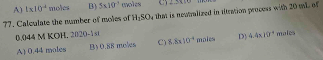 A) 1* 10^(-4) moles B) 5* 10^(-5) moles C) 2.5* 10
77. Calculate the number of moles of H_2SO_4 that is neutralized in titration process with 20 mL of
0.044 M KOH. 2020-1st 4.4* 10^(-4) moles
A) 0.44 moles B) 0.88 moles C) 8.8* 10^(-4) moles D)