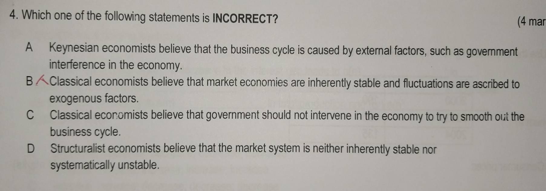 Which one of the following statements is INCORRECT?
(4 mar
A Keynesian economists believe that the business cycle is caused by external factors, such as government
interference in the economy.
B Classical economists believe that market economies are inherently stable and fluctuations are ascribed to
exogenous factors.
C Classical economists believe that government should not intervene in the economy to try to smooth out the
business cycle.
D Structuralist economists believe that the market system is neither inherently stable nor
systematically unstable.