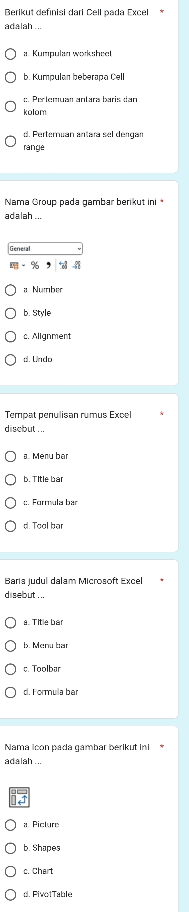 Berikut defınisi dari Cell pada Excel
adalah ...
a. Kumpulan worksheet
b. Kumpulan beberapa Cell
c. Pertemuan antara baris dan
kolom
d. Pertemuan antara sel dengan
range
Nama Group pada gambar berikut ini *
adalah ...
General
,
a. Number
b. Style
c. Alignment
d. Undo
Tempat penulisan rumus Excel
disebut ...
a. Menu bar
b. Title bar
c. Formula bar
d. Tool bar
Baris judul dalam Microsoft Excel
disebut ..
a. Title bar
b. Menu bar
c. Toolbar
d. Formula bar
Nama icon pada gambar berikut ini
adalah ...
a. Picture
b. Shapes
c. Chart
d. PivotTable