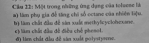 Một trong những ứng dụng của toluene là
a) làm phụ gia đề tăng chỉ số octane của nhiên liệu.
b) làm chất đầu để sản xuất methylcyclohexane.
c) làm chất đầu để điều chế phenol.
d) làm chất đầu đề sản xuất polystyrene.