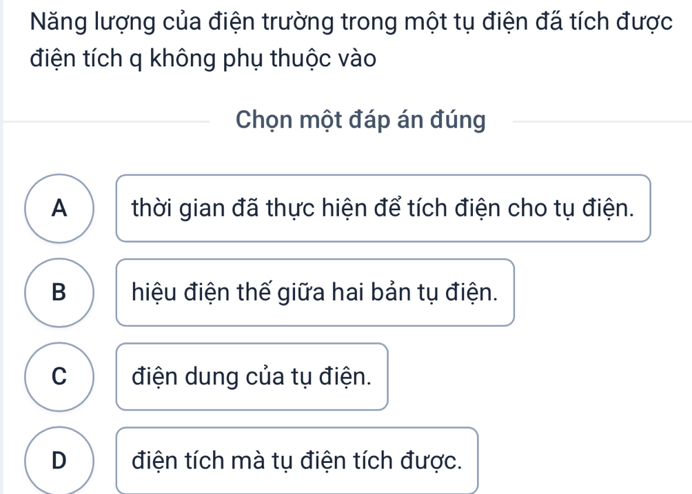 Năng lượng của điện trường trong một tụ điện đã tích được
điện tích q không phụ thuộc vào
Chọn một đáp án đúng
A thời gian đã thực hiện để tích điện cho tụ điện.
B hiệu điện thế giữa hai bản tụ điện.
C điện dung của tụ điện.
D điện tích mà tụ điện tích được.