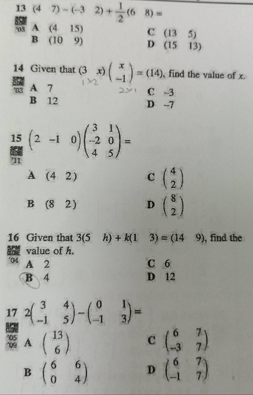 13(47)-(-32)+ 1/2 (68)=
ias A □  (415)
C (135)
B (109)
D (1513)
14 Given that (3x)beginpmatrix x -1endpmatrix =(14) , find the value of x.
'03 A 7
C -3
B 12 D -7
beginarrayr 15 8endarray (2-10)beginpmatrix 3&1 -2&0 4&5endpmatrix =
A (42)
C beginpmatrix 4 2endpmatrix
B (82)
D beginpmatrix 8 2endpmatrix
16 Given that 3(5h)+k(13)=(149) , find the
value of h.
'04 A 2 C 6
B 4 D 12
17 2beginpmatrix 3&4 -1&5endpmatrix -beginpmatrix 0&1 -1&3endpmatrix =
C
*09 A '05 beginpmatrix 13 6endpmatrix beginpmatrix 6&7 -3&7endpmatrix
B beginpmatrix 6&6 0&4endpmatrix
D beginpmatrix 6&7 -1&7endpmatrix