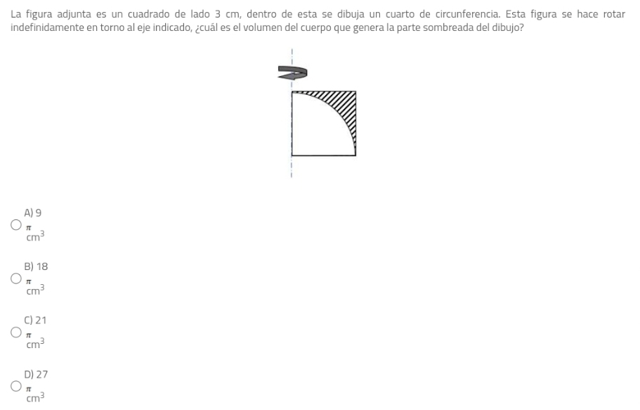La figura adjunta es un cuadrado de lado 3 cm, dentro de esta se dibuja un cuarto de circunferencia. Esta figura se hace rotar
indefinidamente en torno al eje indicado, ¿cuál es el volumen del cuerpo que genera la parte sombreada del dibujo?
A) 9
beginarrayr π  cm^3endarray
B) 18
beginarrayr π  cm^3endarray
C) 21
beginarrayr π  cm^3endarray
D) 27
π
cm^3