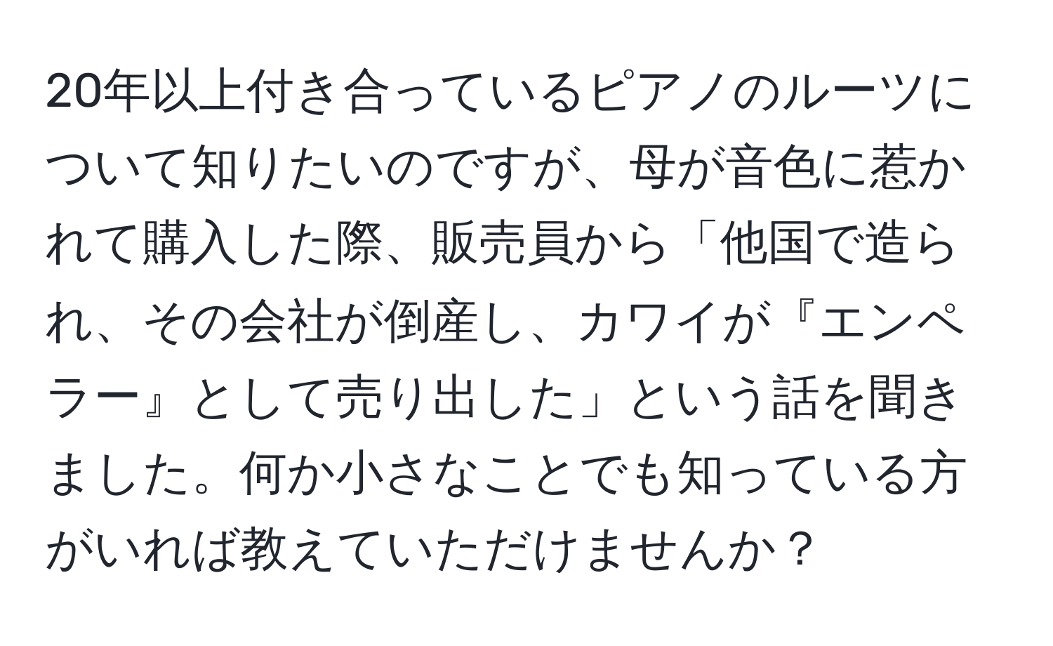 20年以上付き合っているピアノのルーツについて知りたいのですが、母が音色に惹かれて購入した際、販売員から「他国で造られ、その会社が倒産し、カワイが『エンペラー』として売り出した」という話を聞きました。何か小さなことでも知っている方がいれば教えていただけませんか？