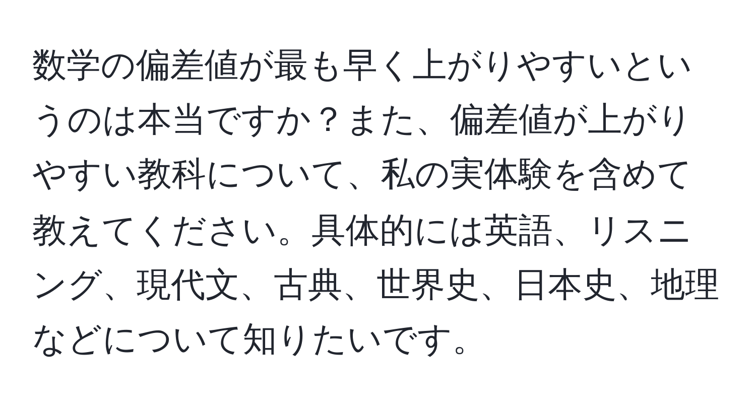 数学の偏差値が最も早く上がりやすいというのは本当ですか？また、偏差値が上がりやすい教科について、私の実体験を含めて教えてください。具体的には英語、リスニング、現代文、古典、世界史、日本史、地理などについて知りたいです。