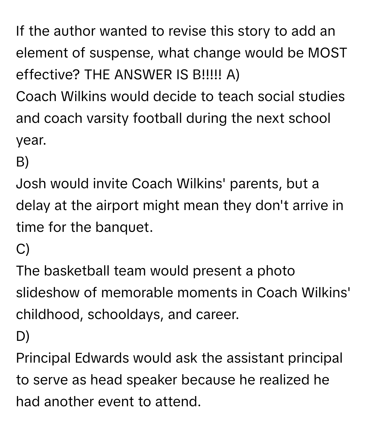 If the author wanted to revise this story to add an element of suspense, what change would be MOST effective? THE ANSWER IS B!!!!!  A) 
Coach Wilkins would decide to teach social studies and coach varsity football during the next school year. 
B) 
Josh would invite Coach Wilkins' parents, but a delay at the airport might mean they don't arrive in time for the banquet. 
C) 
The basketball team would present a photo slideshow of memorable moments in Coach Wilkins' childhood, schooldays, and career. 
D) 
Principal Edwards would ask the assistant principal to serve as head speaker because he realized he had another event to attend.