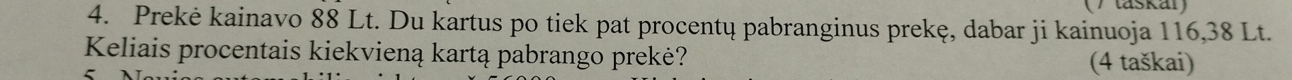 (/ taskar) 
4. Prekė kainavo 88 Lt. Du kartus po tiek pat procentų pabranginus prekę, dabar ji kainuoja 116, 38 Lt. 
Keliais procentais kiekvieną kartą pabrango prekė? 
(4 taškai)