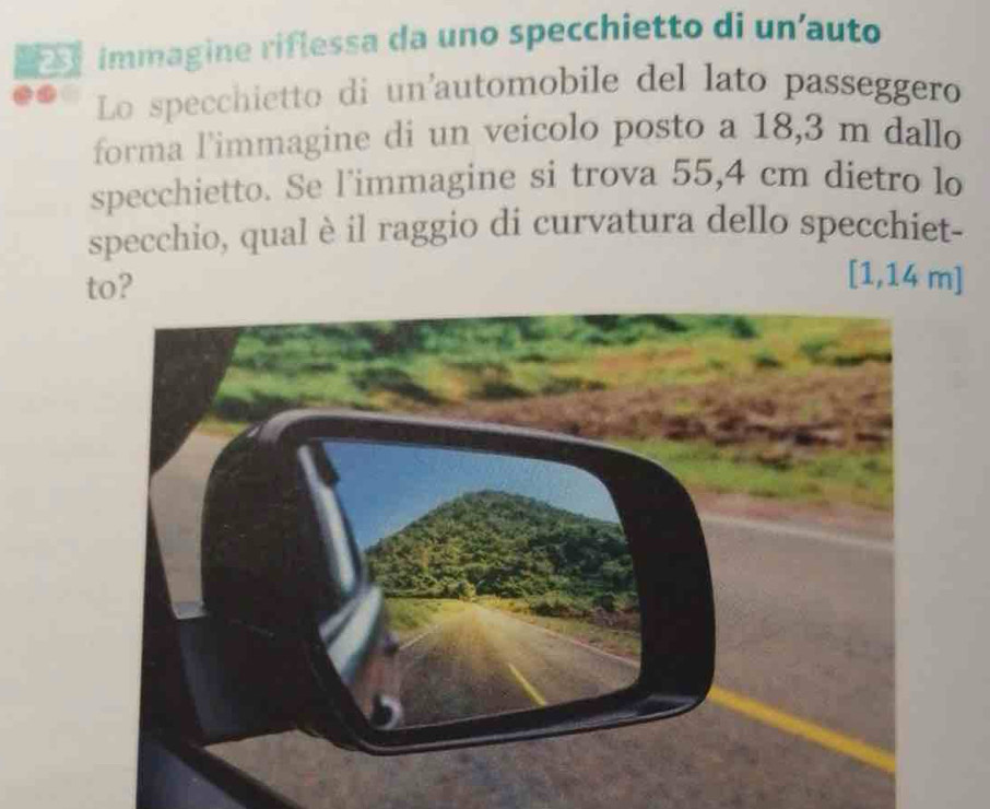 immagine riflessa da uno specchietto di un'auto 
Lo specchietto di un'automobile del lato passeggero 
forma l'immagine di un veicolo posto a 18,3 m dallo 
specchietto. Se l’immagine si trova 55,4 cm dietro lo 
specchio, qual è il raggio di curvatura dello specchiet- 
to?
[1,14 m ]