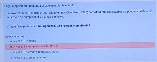 Elige la opción que responda el siguiente planteamiento.
La taxonomía de Boulding (1956, citado en por Checkland, 1999) considera que los sistemas se pueden clasificar de
acuerdo a su complejidad y plantea 9 niveles.
¿A qué nivel pertenecen un ingeniero, un profesor o un albañil?
Seleccione una:
a. Nivel 7. El hombre
b. Nivel 8. Sistemas socioculturales
c. Nivel 2. Sistemas dinámicos simples
d. Nivel 4. Sistemas abiertos