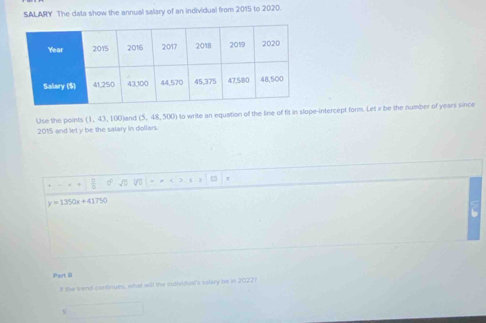 SALARY The data show the annual salary of an individual from 2015 to 2020. 
Use the points (1, 43, 100) and (5,48,500) to write an equation of the line of fit in slope-intercept form. Let x be the number of years since
2015 and let y be the salary in doliars.
 □ /□   sqrt(□ ) = (p)
y=1350x+41750
Part B 
If the trend continues, what will the individual's salary be in 2022?