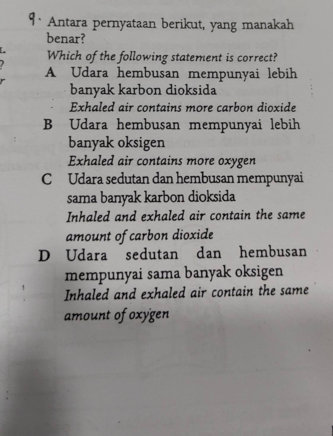 Antara pernyataan berikut, yang manakah
benar?
Which of the following statement is correct?
A Udara hembusan mempunyai lebih
banyak karbon dioksida
Exhaled air contains more carbon dioxide
B Udara hembusan mempunyai lebih
banyak oksigen
Exhaled air contains more oxygen
C Udara sedutan dan hembusan mempunyai
sama banyak karbon dioksida
Inhaled and exhaled air contain the same
amount of carbon dioxide
D Udara sedutan dan hembusan
mempunyai sama banyak oksigen
Inhaled and exhaled air contain the same
amount of oxygen