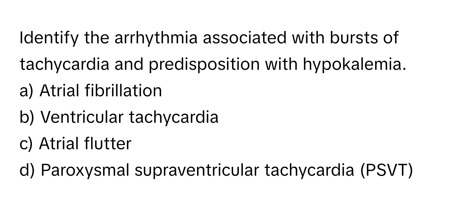 Identify the arrhythmia associated with bursts of tachycardia and predisposition with hypokalemia. 

a) Atrial fibrillation 
b) Ventricular tachycardia 
c) Atrial flutter 
d) Paroxysmal supraventricular tachycardia (PSVT)