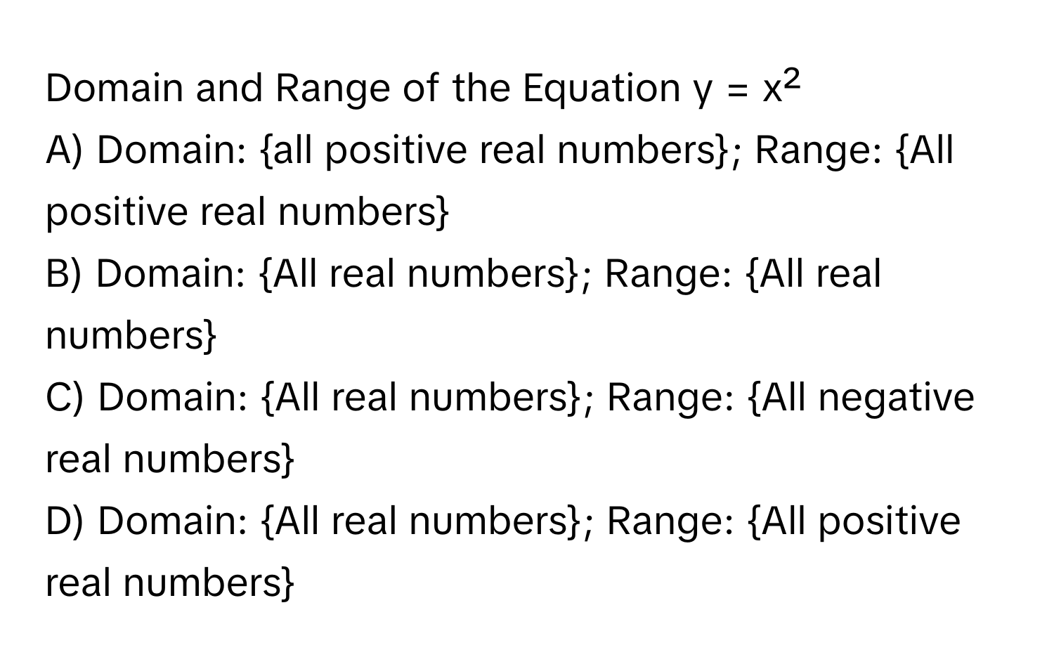 Domain and Range of the Equation y = x²

A) Domain: all positive real numbers; Range: All positive real numbers
B) Domain: All real numbers; Range: All real numbers
C) Domain: All real numbers; Range: All negative real numbers
D) Domain: All real numbers; Range: All positive real numbers