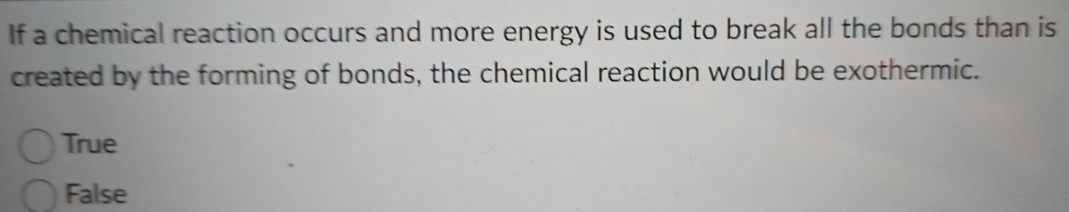 If a chemical reaction occurs and more energy is used to break all the bonds than is
created by the forming of bonds, the chemical reaction would be exothermic.
True
False