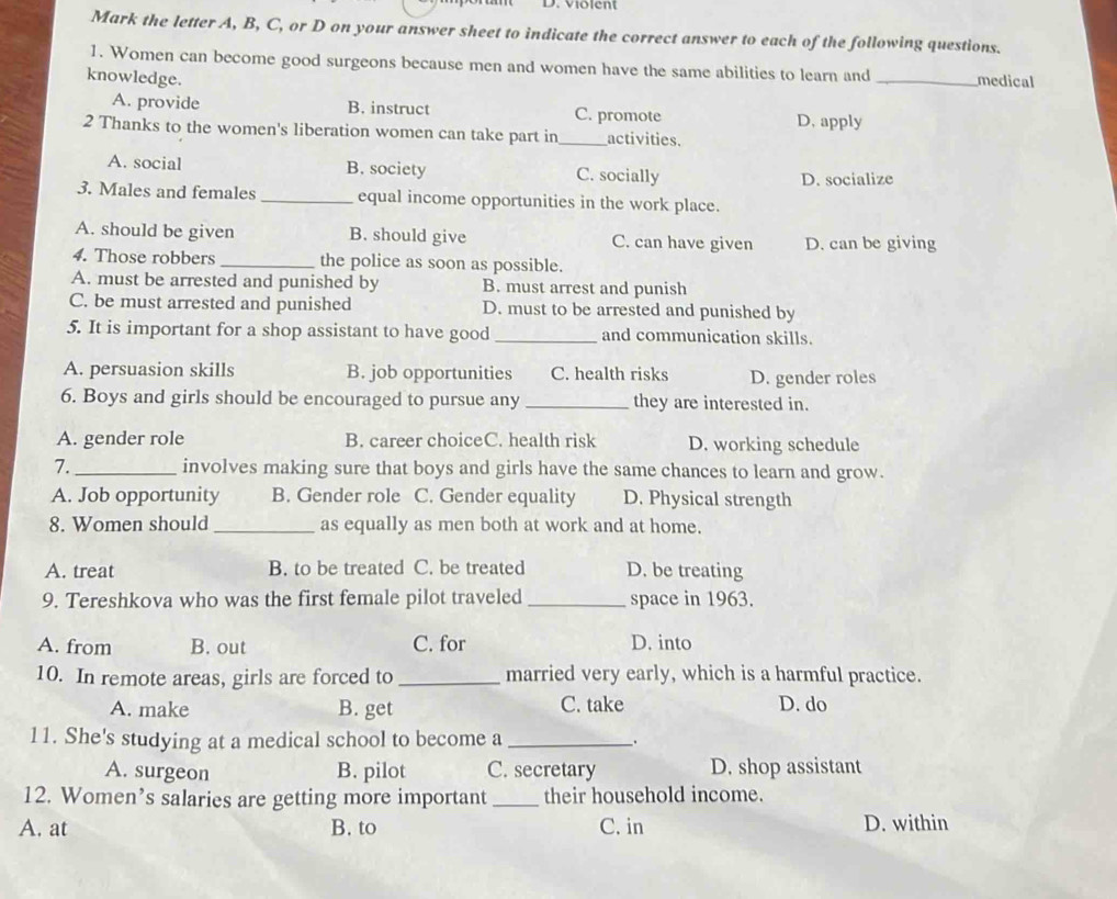 Mark the letter A, B, C, or D on your answer sheet to indicate the correct answer to each of the following questions.
1. Women can become good surgeons because men and women have the same abilities to learn and
knowledge. _medical
A. provide B. instruct C. promote
D, apply
2 Thanks to the women's liberation women can take part in activities.
A. social B. society C. socially D. socialize
3. Males and females _equal income opportunities in the work place.
A. should be given B. should give C. can have given D. can be giving
4. Those robbers _the police as soon as possible.
A. must be arrested and punished by B. must arrest and punish
C. be must arrested and punished D. must to be arrested and punished by
5. It is important for a shop assistant to have good _and communication skills.
A. persuasion skills B. job opportunities C. health risks D. gender roles
6. Boys and girls should be encouraged to pursue any _they are interested in.
A. gender role B. career choiceC. health risk D. working schedule
7. _involves making sure that boys and girls have the same chances to learn and grow.
A. Job opportunity B. Gender role C. Gender equality D. Physical strength
8. Women should _as equally as men both at work and at home.
A. treat B. to be treated C. be treated D. be treating
9. Tereshkova who was the first female pilot traveled _space in 1963.
A. from B. out C. for D. into
10. In remote areas, girls are forced to _married very early, which is a harmful practice.
A. make B. get C. take D. do
11. She's studying at a medical school to become a _.
A. surgeon B. pilot C. secretary D. shop assistant
12. Women’s salaries are getting more important _their household income.
A. at B. to C. in D. within