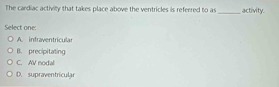 The cardiac activity that takes place above the ventricles is referred to as _activity.
Select one:
A. infraventricular
B. precipitating
C. AV nodal
D. supraventricular