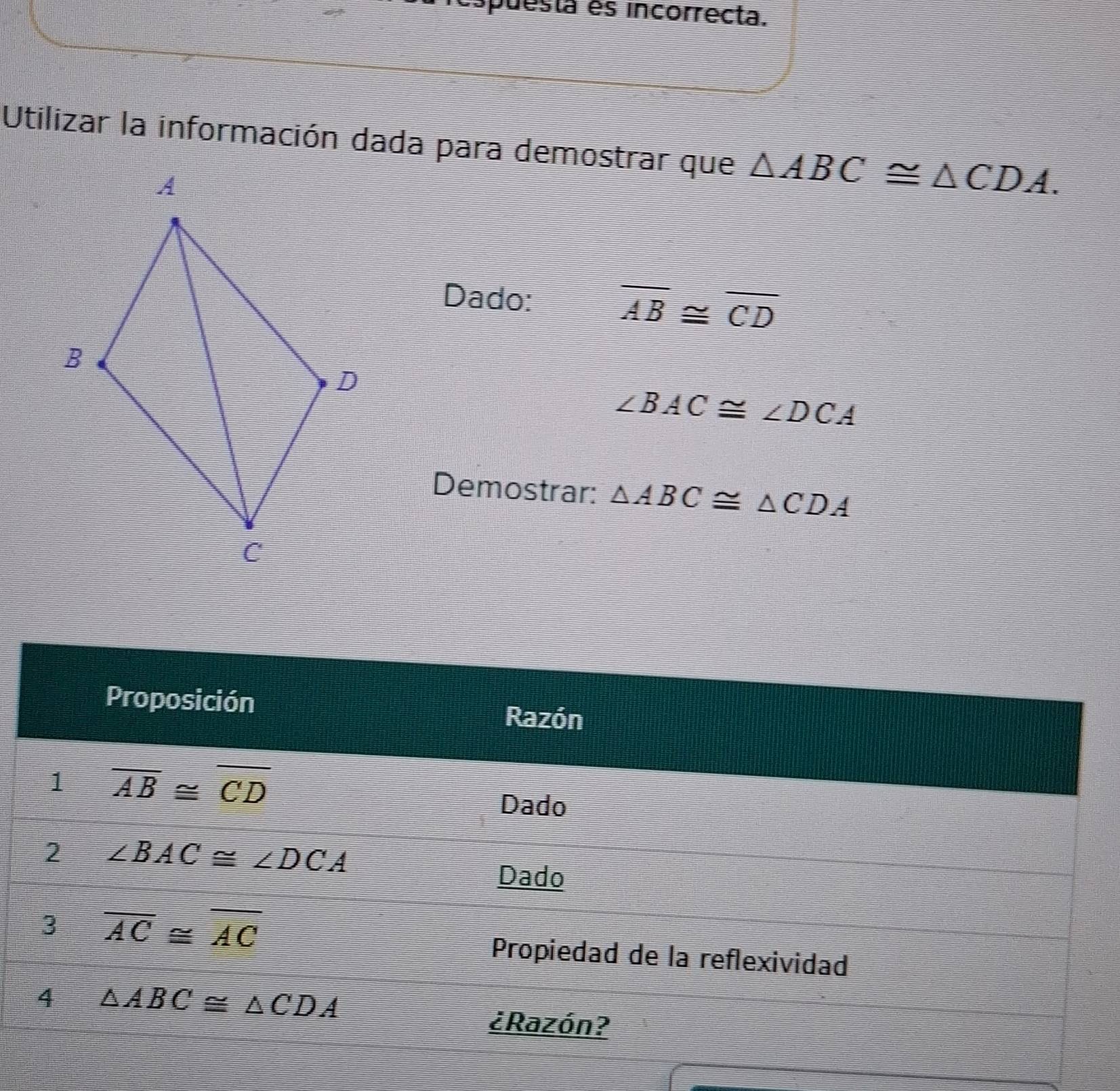 puesta es incorrecta. 
Utilizar la información dada para demostrar que △ ABC≌ △ CDA. 
Dado:
overline AB≌ overline CD
∠ BAC≌ ∠ DCA
Demostrar: △ ABC≌ △ CDA
Proposición Razón 
1 overline AB≌ overline CD
Dado 
2 ∠ BAC≌ ∠ DCA
Dado 
3 overline AC≌ overline AC
Propiedad de la reflexividad 
4 △ ABC≌ △ CDA
¿Razón?