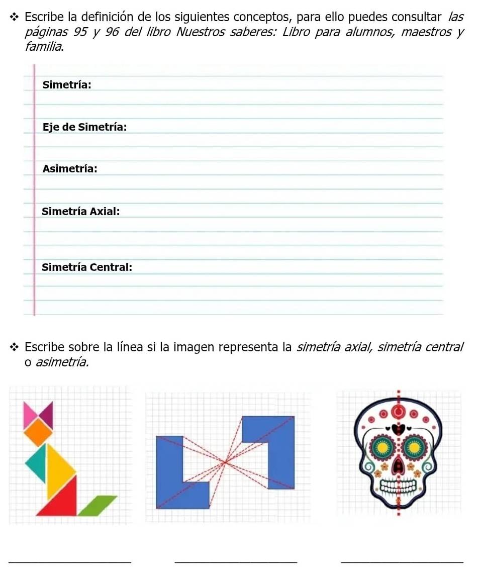 Escribe la definición de los siguientes conceptos, para ello puedes consultar las 
páginas 95 y 96 del libro Nuestros saberes: Libro para alumnos, maestros y 
familia. 
Escribe sobre la línea si la imagen representa la simetría axial, simetría central 
o asimetría. 
_ 
_ 
_