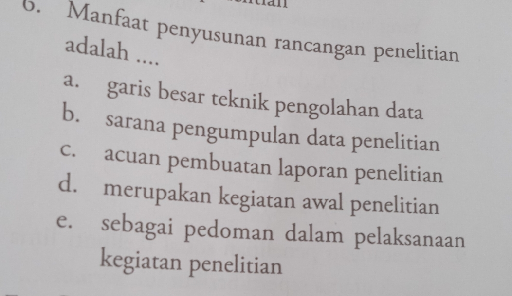 11
6. Manfaat penyusunan rancangan penelitian
adalah ....
a. garis besar teknik pengolahan data
b. sarana pengumpulan data penelitian
c. acuan pembuatan laporan penelitian
d. merupakan kegiatan awal penelitian
e. sebagai pedoman dalam pelaksanaan
kegiatan penelitian