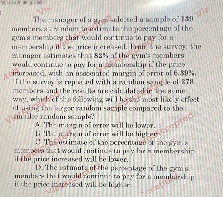 Một đáp án đúng,1Điểm
).
The manager of a gym selected a sample of 139
members at random to estimate the percentage of the
gym's members that would continue to pay for a
membership if the price increased. From the survey, the
manager estimates that 82% of the gym's members
would continue to pay for a membership if the price
increased, with an associated margin of error of 6.39%.
If the survey is repeated with a random sample of 278
members and the results are calculated in the same
way, which of the following will be the most likely effect
of using the larger random sample compared to the
smaller random sample?
A. The margin of error will be lower.
B. The margin of error will be higher:
C. The estimate of the percentage of the gym's
members that would continue to pay for a membership
if the price increased will be lower.
D. The estimate of the percentage of the gym's
members that would continue to pay for a membership
if the price increased will be higher.