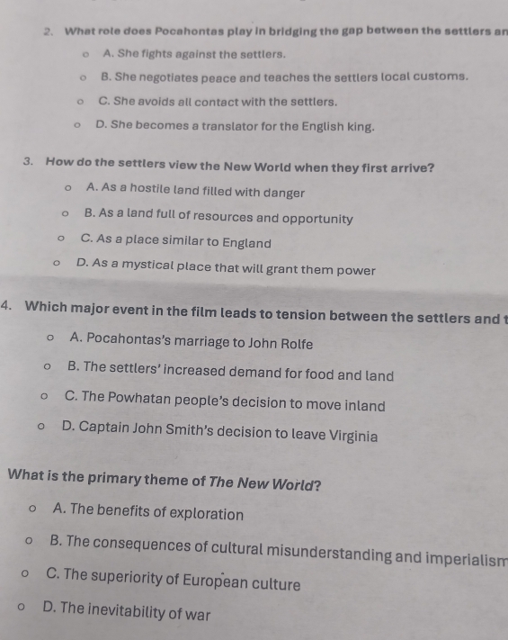 What role does Pocahontas play in bridging the gap between the settlers an
A. She fights against the settlers.
B. She negotiates peace and teaches the settlers local customs.
C. She avoids all contact with the settlers.
D. She becomes a translator for the English king.
3. How do the settlers view the New World when they first arrive?
A. As a hostile land filled with danger
B. As a land full of resources and opportunity
C. As a place similar to England
D. As a mystical place that will grant them power
4. Which major event in the film leads to tension between the settlers and 1
A. Pocahontas’s marriage to John Rolfe
B. The settlers’ increased demand for food and land
C. The Powhatan people’s decision to move inland
D. Captain John Smith’s decision to leave Virginia
What is the primary theme of The New World?
A. The benefits of exploration
B. The consequences of cultural misunderstanding and imperialism
C. The superiority of European culture
D. The inevitability of war